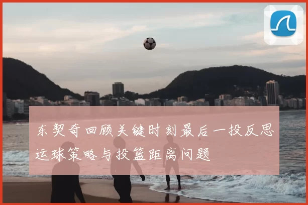 东契奇回顾关键时刻最后一投反思运球策略与投篮距离问题
