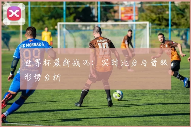 世界杯最新战况：实时比分与晋级形势分析