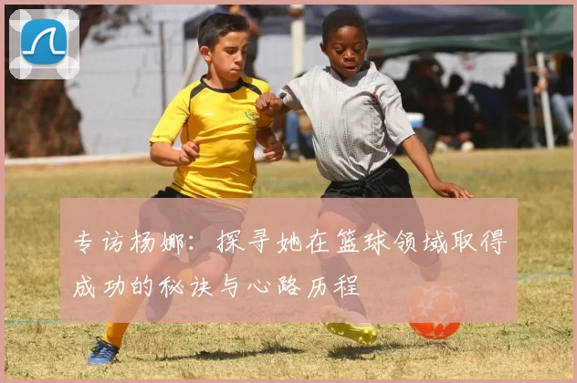 专访杨娜：探寻她在篮球领域取得成功的秘诀与心路历程