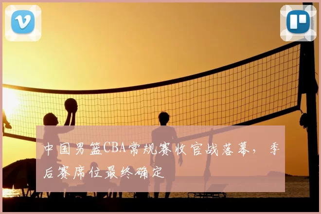 中国男篮CBA常规赛收官战落幕，季后赛席位最终确定